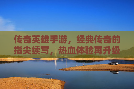 传奇英雄手游,经典传奇的指尖续写,热血体验再升级