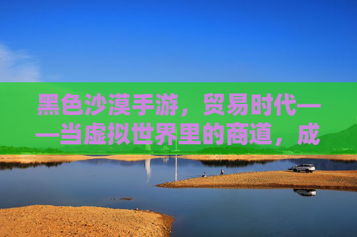 黑色沙漠手游,贸易时代——当虚拟世界里的商道,成就指尖上的财富传奇