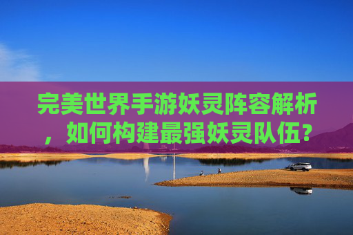 完美世界手游妖灵阵容解析,如何构建最强妖灵队伍?完美世界手游妖灵阵容解析,如何构建最强妖灵队伍?