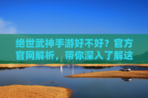 绝世武神手游好不好?官方官网解析,带你深入了解这款热门游戏!绝世武神手游好不好?官方官网解析,带你深入了解这款热门游戏!