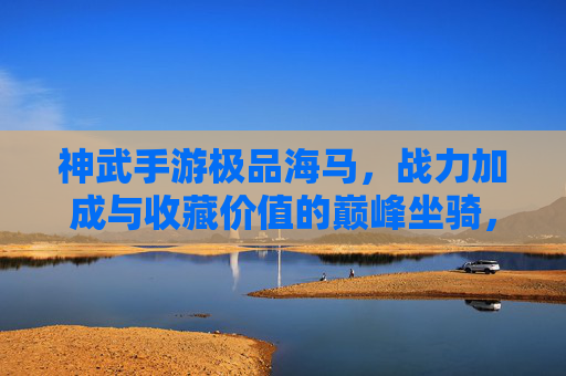 神武手游极品海马,战力加成与收藏价值的巅峰坐骑,神武手游极品海马,战力加成与收藏价值的巅峰坐骑