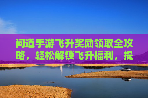 问道手游飞升奖励领取全攻略，轻松解锁飞升福利，提升角色实力