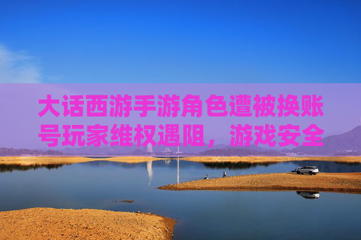 大话西游手游角色遭被换账号玩家维权遇阻,游戏安全成舆论焦点