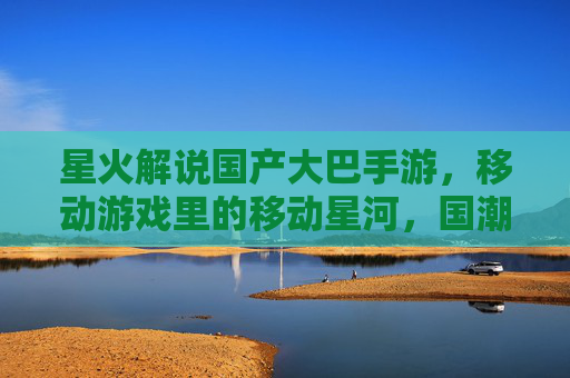星火解说国产大巴手游,移动游戏里的移动星河,国潮风与游戏体验的双重绽放