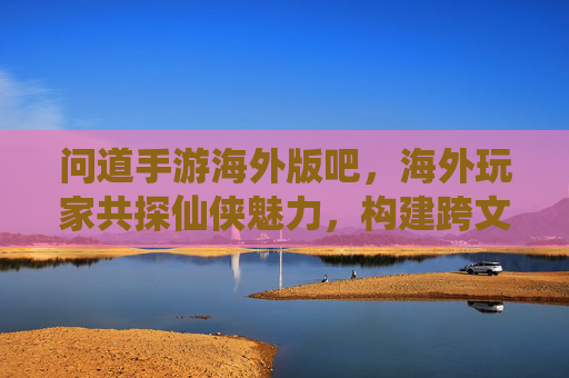 问道手游海外版吧,海外玩家共探仙侠魅力,构建跨文化游戏社区