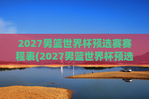 2027男篮世界杯预选赛赛程表(2027男篮世界杯预选赛赛程表格)