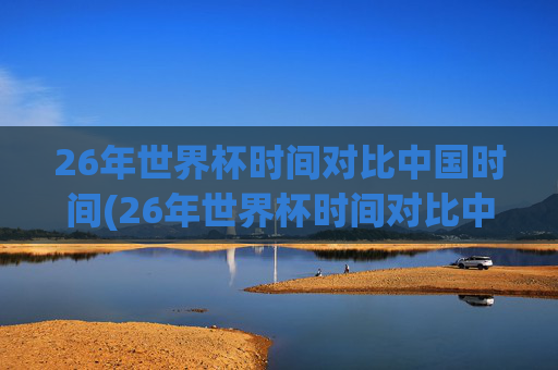 26年世界杯时间对比中国时间(26年世界杯时间对比中国时间多少)