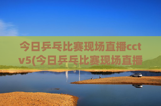 今日乒乓比赛现场直播cctv5(今日乒乓比赛现场直播cctv5)