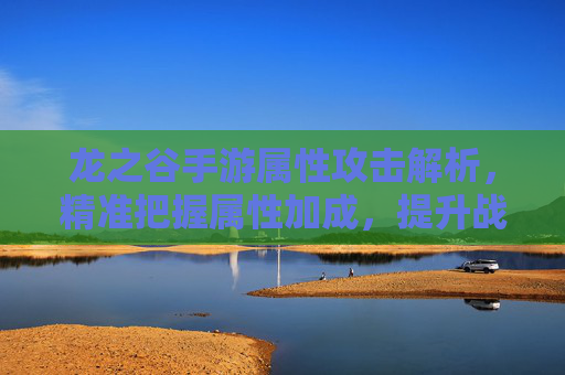 龙之谷手游属性攻击解析,精准把握属性加成,提升战斗效率的关键策略