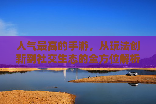 人气最高的手游，从玩法创新到社交生态的全方位解析，人气最高手游，从玩法创新到社交生态的全方位解析