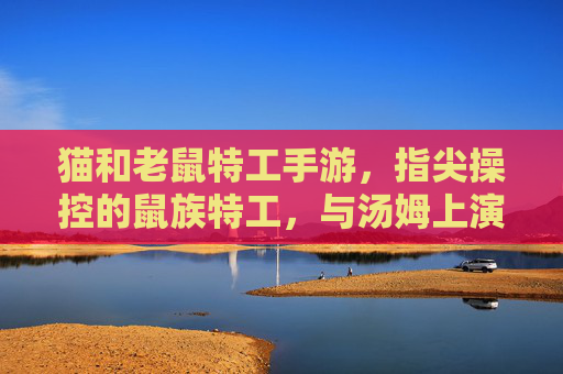 猫和老鼠特工手游,指尖操控的鼠族特工,与汤姆上演特工对决的卡通新篇