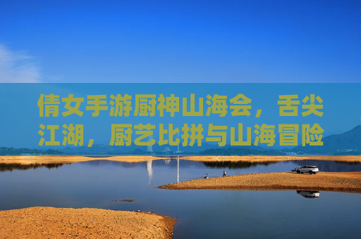 倩女手游厨神山海会,舌尖江湖,厨艺比拼与山海冒险的精彩碰撞