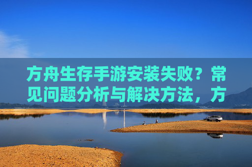 方舟生存手游安装失败?常见问题分析与解决方法,方舟生存手游安装失败?常见问题分析与解决方法