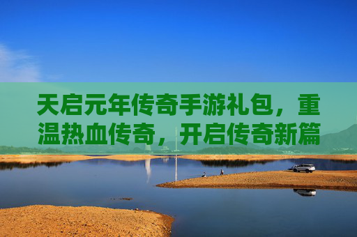 天启元年传奇手游礼包,重温热血传奇,开启传奇新篇章