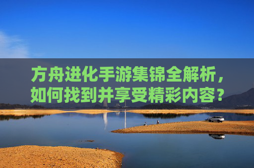 方舟进化手游集锦全解析,如何找到并享受精彩内容?