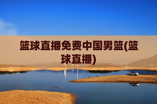 篮球直播免费中国男篮(篮球直播)