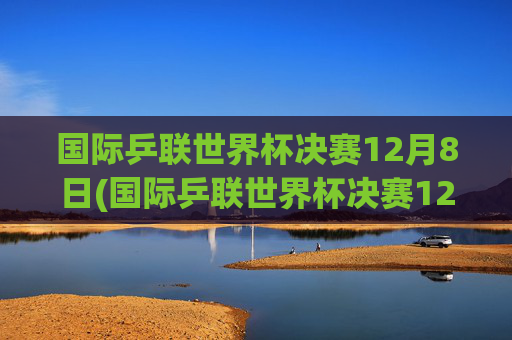 国际乒联世界杯决赛12月8日(国际乒联世界杯决赛12月8日直播)国际乒联世界杯决赛12月8日直播