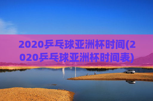 2020乒乓球亚洲杯时间(2020乒乓球亚洲杯时间表)