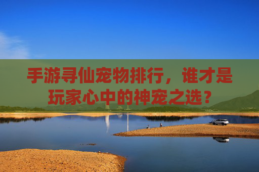 手游寻仙宠物排行，谁才是玩家心中的神宠之选？