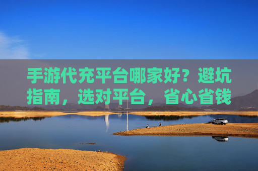 手游代充平台哪家好?避坑指南,选对平台,省心省钱还安全