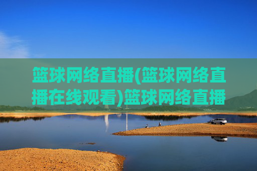 篮球网络直播(篮球网络直播在线观看)篮球网络直播在线观看，高清实时赛事直播平台