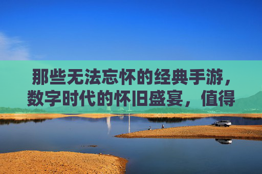 那些无法忘怀的经典手游,数字时代的怀旧盛宴,值得你重拾的数字记忆