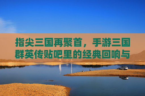 指尖三国再聚首，手游三国群英传贴吧里的经典回响与玩家共鸣