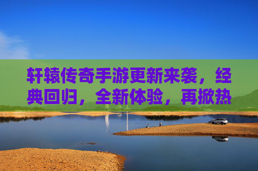 轩辕传奇手游更新来袭,经典回归,全新体验,再掀热血传奇风潮!