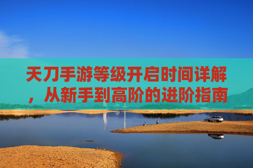 天刀手游等级开启时间详解,从新手到高阶的进阶指南,天刀手游等级开启时间详解,从新手到高阶的进阶指南