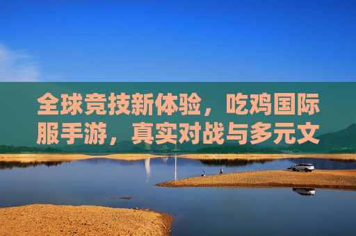 全球竞技新体验,吃鸡国际服手游,真实对战与多元文化交融的激情之旅,全球竞技新体验,吃鸡国际服手游,真实对战与多元文化交融的激情之旅