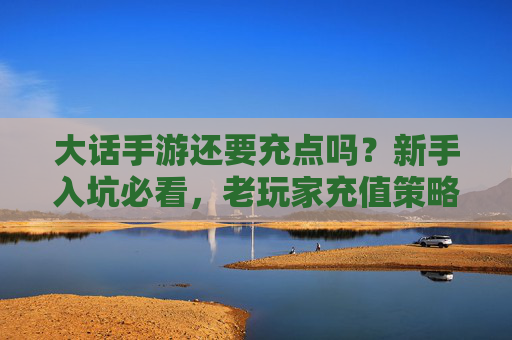 大话手游还要充点吗?新手入坑必看,老玩家充值策略指南