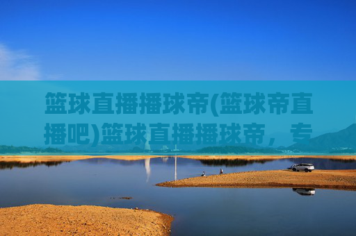篮球直播播球帝(篮球帝直播吧)篮球直播播球帝，专业篮球赛事直播平台，实时在线观看