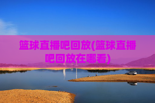 篮球直播吧回放(篮球直播吧回放在哪看)