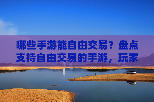 哪些手游能自由交易?盘点支持自由交易的手游,玩家自由度提升,体验更丰富
