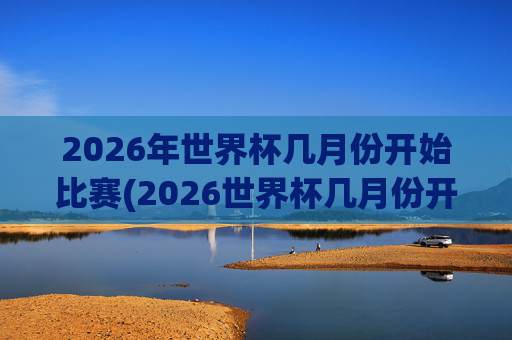 2026年世界杯几月份开始比赛(2026世界杯几月份开始)