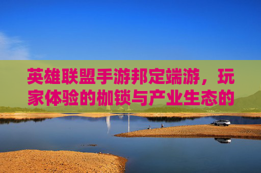 英雄联盟手游邦定端游,玩家体验的枷锁与产业生态的反思