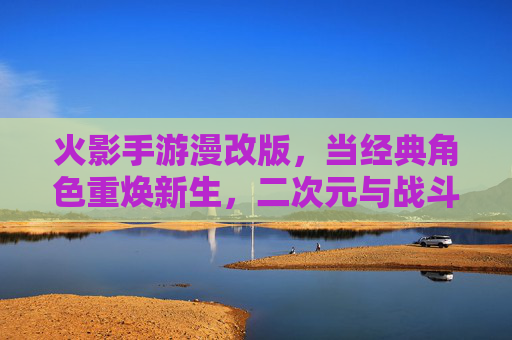 火影手游漫改版,当经典角色重焕新生,二次元与战斗的完美交融——探秘新版本里的漫画原味体验