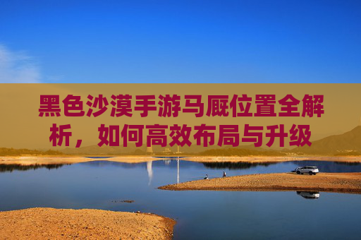 黑色沙漠手游马厩位置全解析,如何高效布局与升级