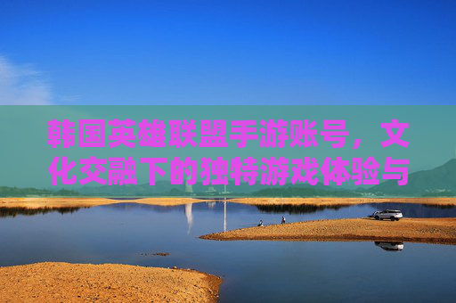 韩国英雄联盟手游账号，文化交融下的独特游戏体验与市场价值