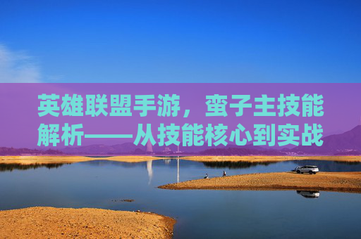 英雄联盟手游，蛮子主技能解析——从技能核心到实战策略的全解析