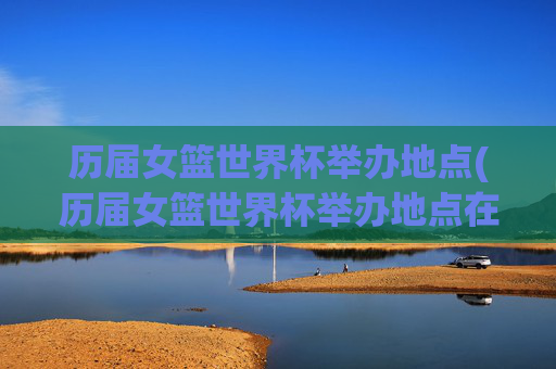 历届女篮世界杯举办地点(历届女篮世界杯举办地点在哪)历届女篮世界杯举办地点(历届女篮世界杯举办城市一览)