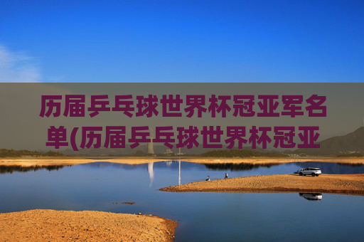 历届乒乓球世界杯冠亚军名单(历届乒乓球世界杯冠亚军名单公布)历届乒乓球世界杯冠亚军名单公布