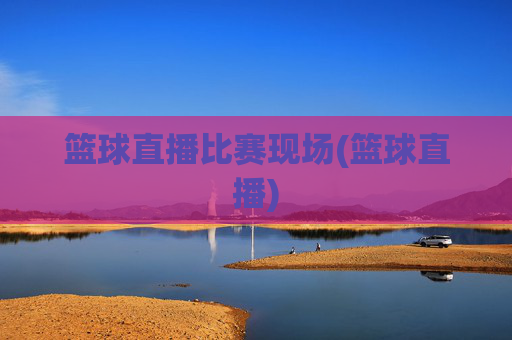 篮球直播比赛现场(篮球直播)