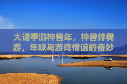 大话手游神兽年,神兽伴我游,年味与游戏情谊的奇妙碰撞,大话手游神兽年,神兽伴我游,年味与游戏情谊的奇妙碰撞
