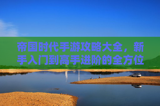 帝国时代手游攻略大全,新手入门到高手进阶的全方位策略指南
