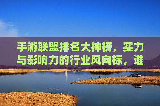 手游联盟排名大神榜,实力与影响力的行业风向标,谁是真正的手游顶流?