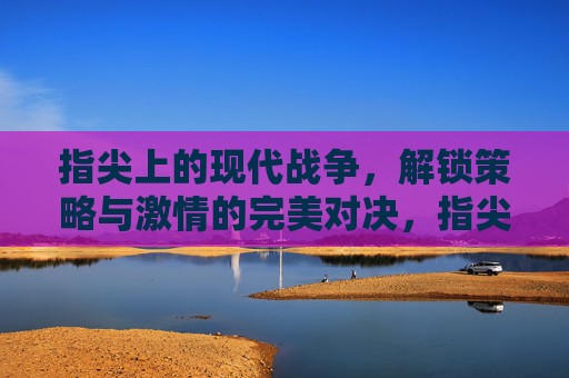 指尖上的现代战争,解锁策略与激情的完美对决,指尖上的现代战争,解锁策略与激情的完美对决