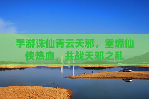 手游诛仙青云天邪,重燃仙侠热血,共战天邪之乱