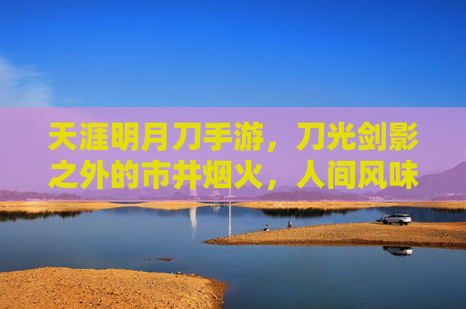 天涯明月刀手游,刀光剑影之外的市井烟火,人间风味里的江湖温情,天涯明月刀手游,刀光剑影之外的市井烟火,人间风味里的江湖温情
