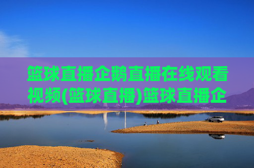篮球直播企鹅直播在线观看视频(篮球直播)篮球直播企鹅直播在线观看视频，实时篮球赛事直播